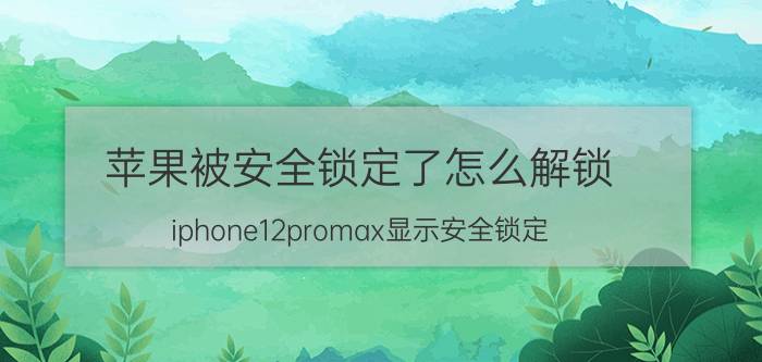 苹果被安全锁定了怎么解锁 iphone12promax显示安全锁定？